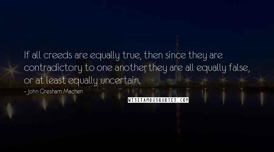 John Gresham Machen Quotes: If all creeds are equally true, then since they are contradictory to one another, they are all equally false, or at least equally uncertain.