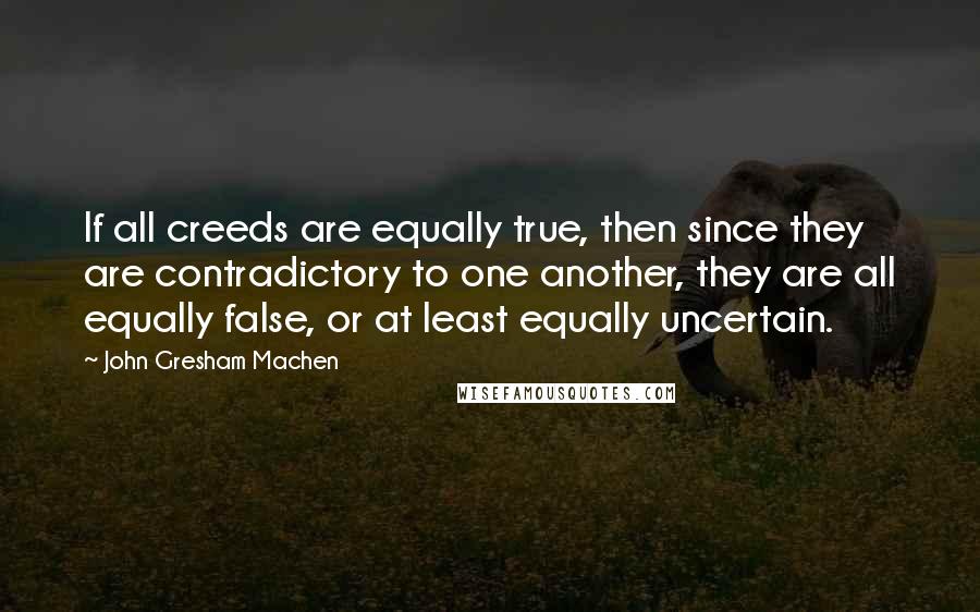 John Gresham Machen Quotes: If all creeds are equally true, then since they are contradictory to one another, they are all equally false, or at least equally uncertain.