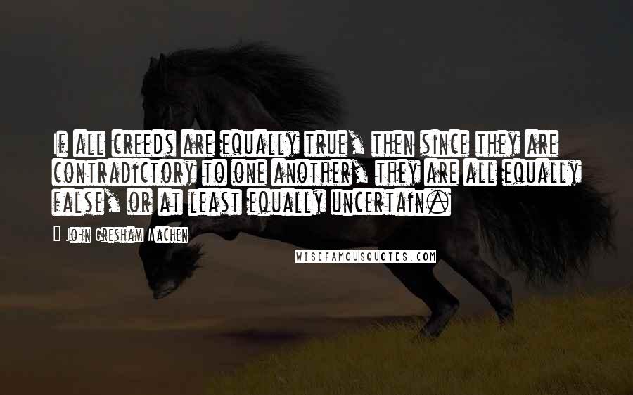 John Gresham Machen Quotes: If all creeds are equally true, then since they are contradictory to one another, they are all equally false, or at least equally uncertain.