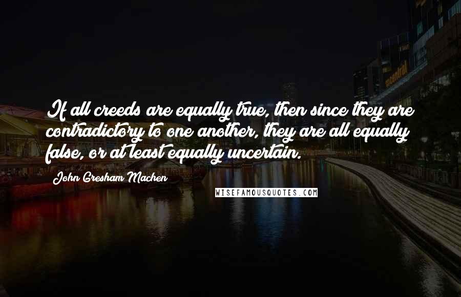 John Gresham Machen Quotes: If all creeds are equally true, then since they are contradictory to one another, they are all equally false, or at least equally uncertain.