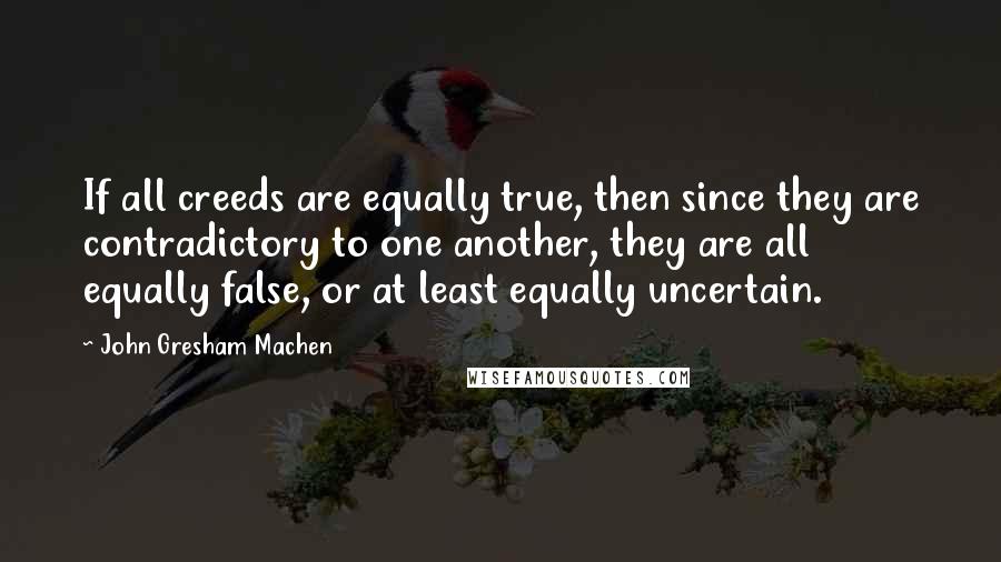 John Gresham Machen Quotes: If all creeds are equally true, then since they are contradictory to one another, they are all equally false, or at least equally uncertain.