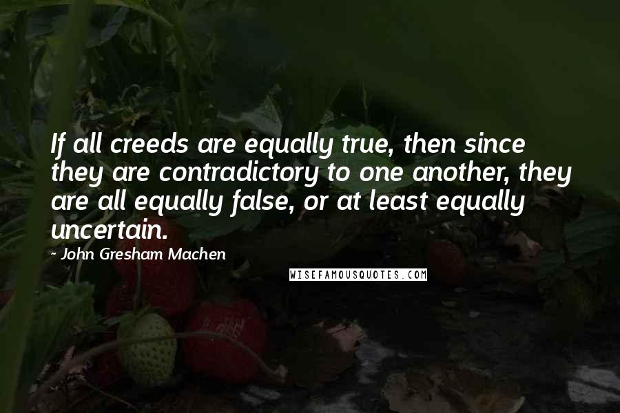 John Gresham Machen Quotes: If all creeds are equally true, then since they are contradictory to one another, they are all equally false, or at least equally uncertain.