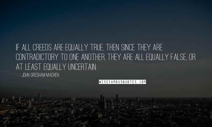 John Gresham Machen Quotes: If all creeds are equally true, then since they are contradictory to one another, they are all equally false, or at least equally uncertain.