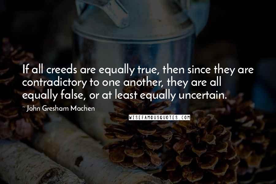 John Gresham Machen Quotes: If all creeds are equally true, then since they are contradictory to one another, they are all equally false, or at least equally uncertain.