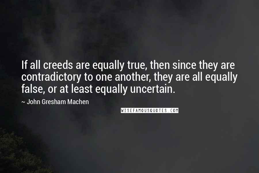 John Gresham Machen Quotes: If all creeds are equally true, then since they are contradictory to one another, they are all equally false, or at least equally uncertain.