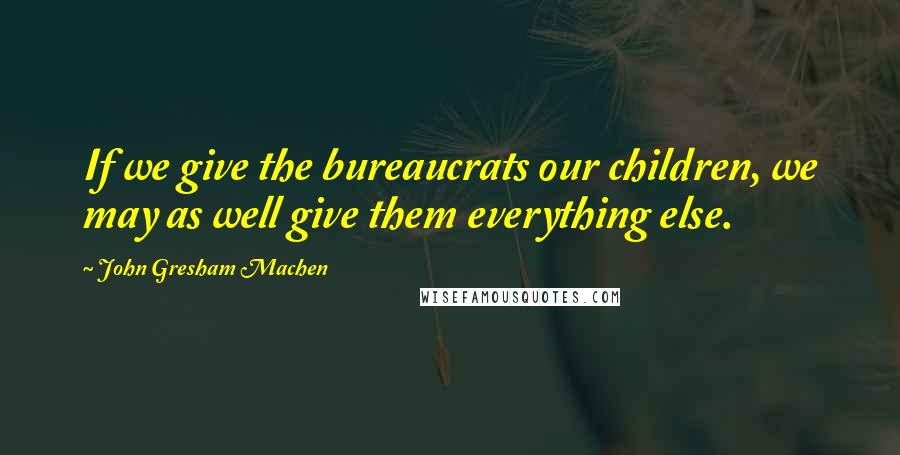 John Gresham Machen Quotes: If we give the bureaucrats our children, we may as well give them everything else.