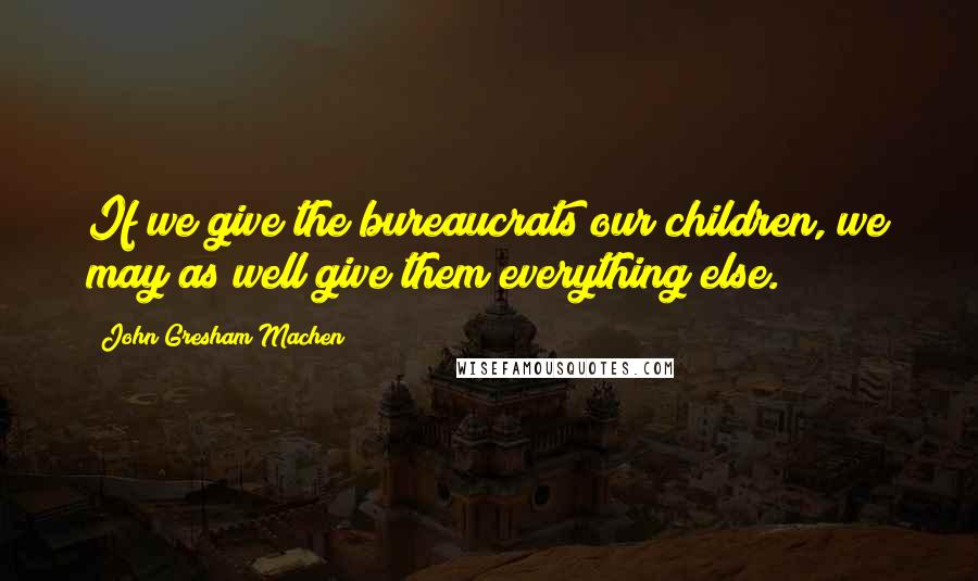 John Gresham Machen Quotes: If we give the bureaucrats our children, we may as well give them everything else.