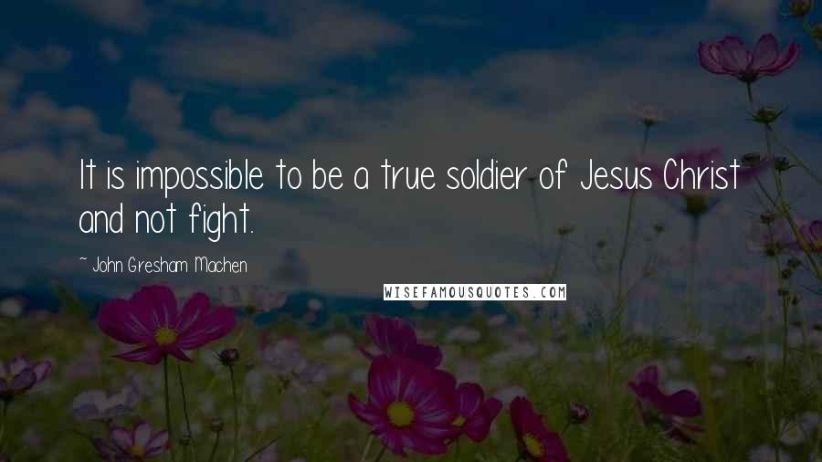 John Gresham Machen Quotes: It is impossible to be a true soldier of Jesus Christ and not fight.