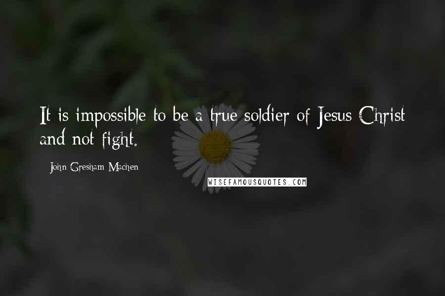 John Gresham Machen Quotes: It is impossible to be a true soldier of Jesus Christ and not fight.