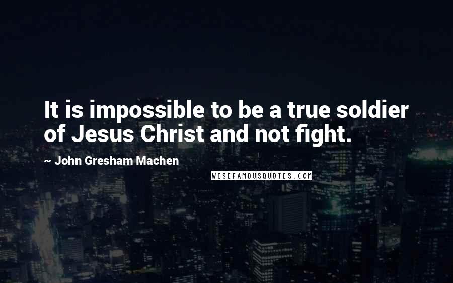 John Gresham Machen Quotes: It is impossible to be a true soldier of Jesus Christ and not fight.