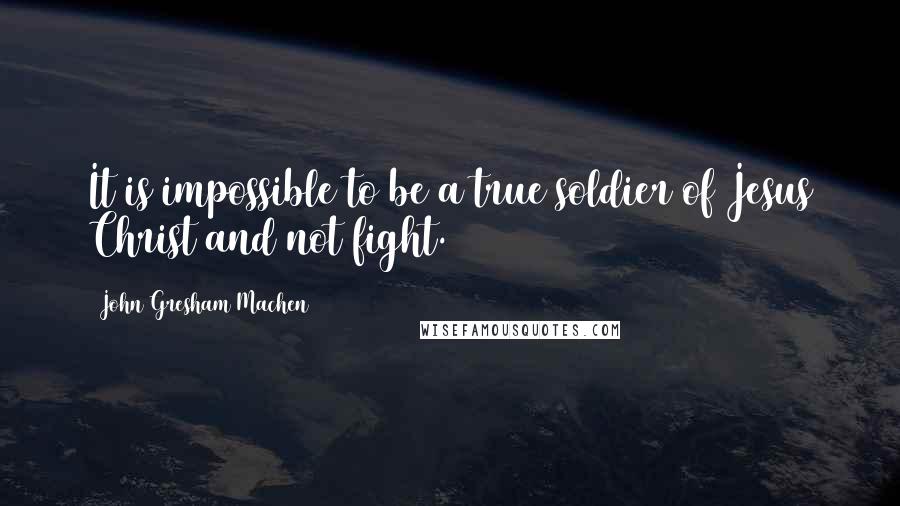 John Gresham Machen Quotes: It is impossible to be a true soldier of Jesus Christ and not fight.