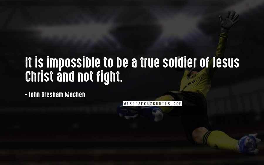 John Gresham Machen Quotes: It is impossible to be a true soldier of Jesus Christ and not fight.