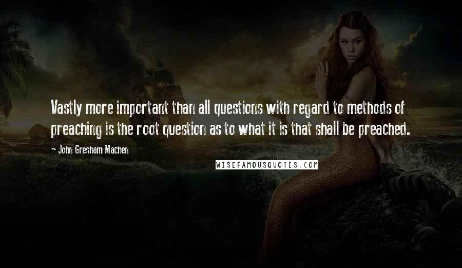 John Gresham Machen Quotes: Vastly more important than all questions with regard to methods of preaching is the root question as to what it is that shall be preached.