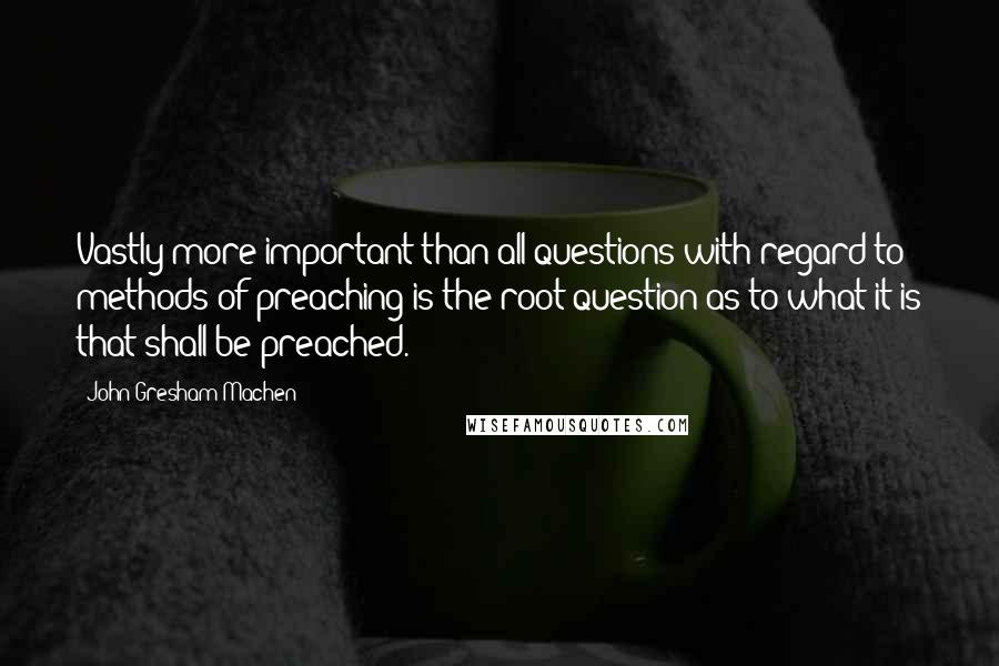 John Gresham Machen Quotes: Vastly more important than all questions with regard to methods of preaching is the root question as to what it is that shall be preached.