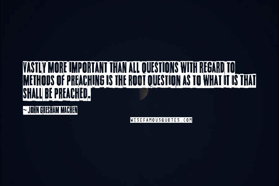 John Gresham Machen Quotes: Vastly more important than all questions with regard to methods of preaching is the root question as to what it is that shall be preached.