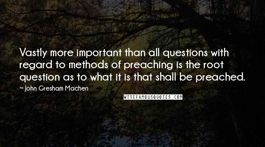 John Gresham Machen Quotes: Vastly more important than all questions with regard to methods of preaching is the root question as to what it is that shall be preached.