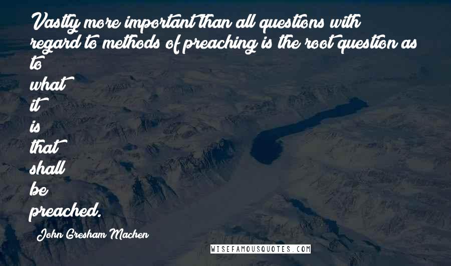 John Gresham Machen Quotes: Vastly more important than all questions with regard to methods of preaching is the root question as to what it is that shall be preached.