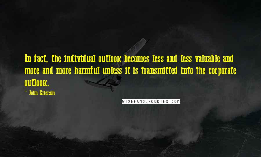 John Grierson Quotes: In fact, the individual outlook becomes less and less valuable and more and more harmful unless it is transmitted into the corporate outlook.