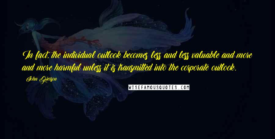 John Grierson Quotes: In fact, the individual outlook becomes less and less valuable and more and more harmful unless it is transmitted into the corporate outlook.