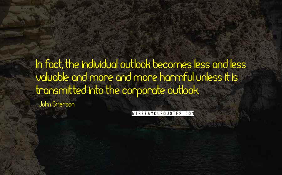 John Grierson Quotes: In fact, the individual outlook becomes less and less valuable and more and more harmful unless it is transmitted into the corporate outlook.