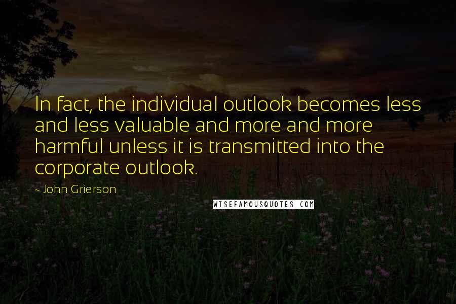 John Grierson Quotes: In fact, the individual outlook becomes less and less valuable and more and more harmful unless it is transmitted into the corporate outlook.