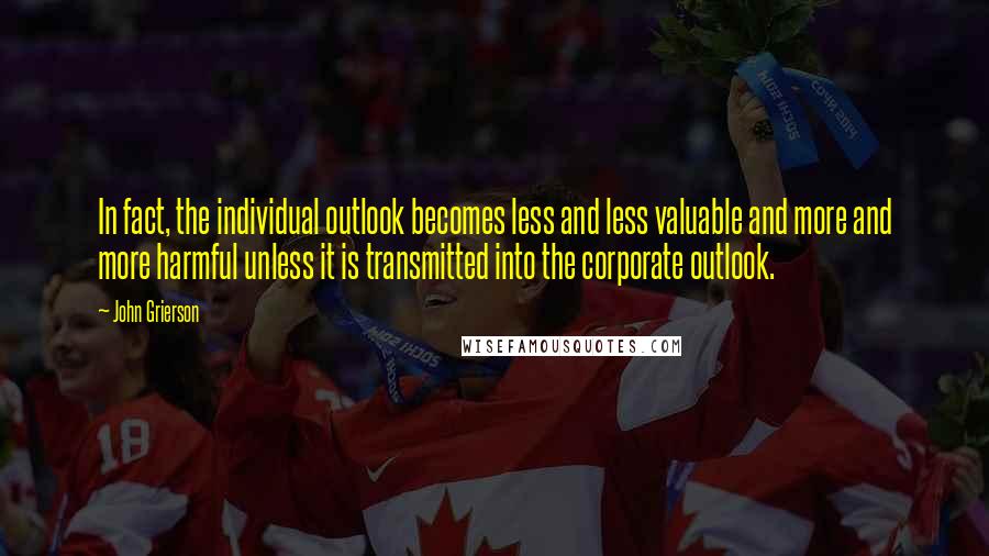 John Grierson Quotes: In fact, the individual outlook becomes less and less valuable and more and more harmful unless it is transmitted into the corporate outlook.