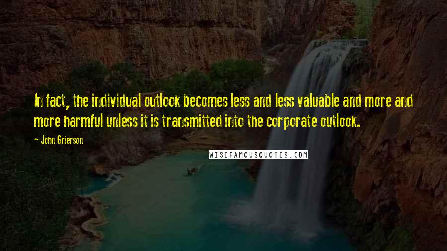 John Grierson Quotes: In fact, the individual outlook becomes less and less valuable and more and more harmful unless it is transmitted into the corporate outlook.