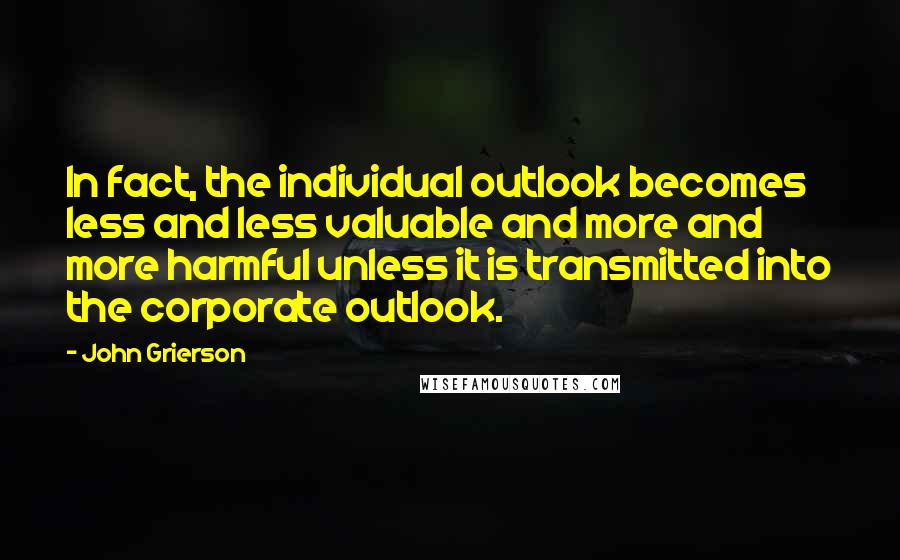 John Grierson Quotes: In fact, the individual outlook becomes less and less valuable and more and more harmful unless it is transmitted into the corporate outlook.