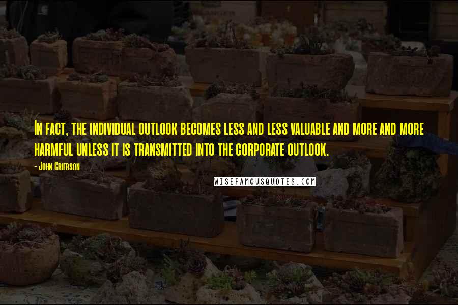 John Grierson Quotes: In fact, the individual outlook becomes less and less valuable and more and more harmful unless it is transmitted into the corporate outlook.