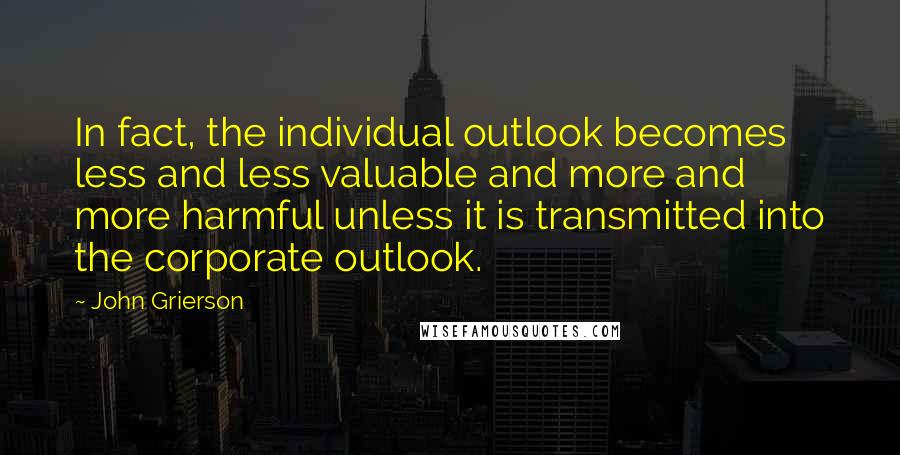 John Grierson Quotes: In fact, the individual outlook becomes less and less valuable and more and more harmful unless it is transmitted into the corporate outlook.