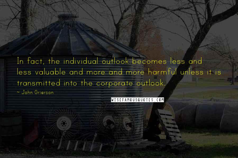 John Grierson Quotes: In fact, the individual outlook becomes less and less valuable and more and more harmful unless it is transmitted into the corporate outlook.