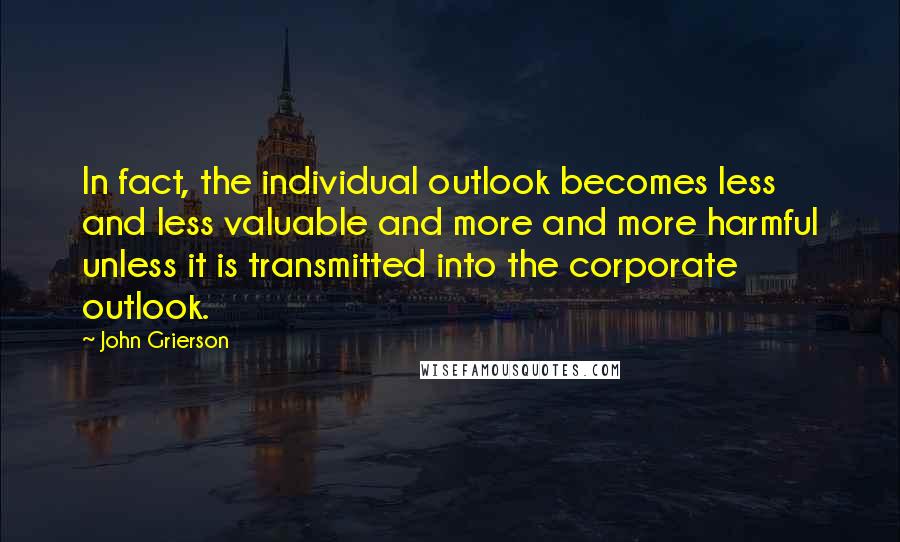 John Grierson Quotes: In fact, the individual outlook becomes less and less valuable and more and more harmful unless it is transmitted into the corporate outlook.