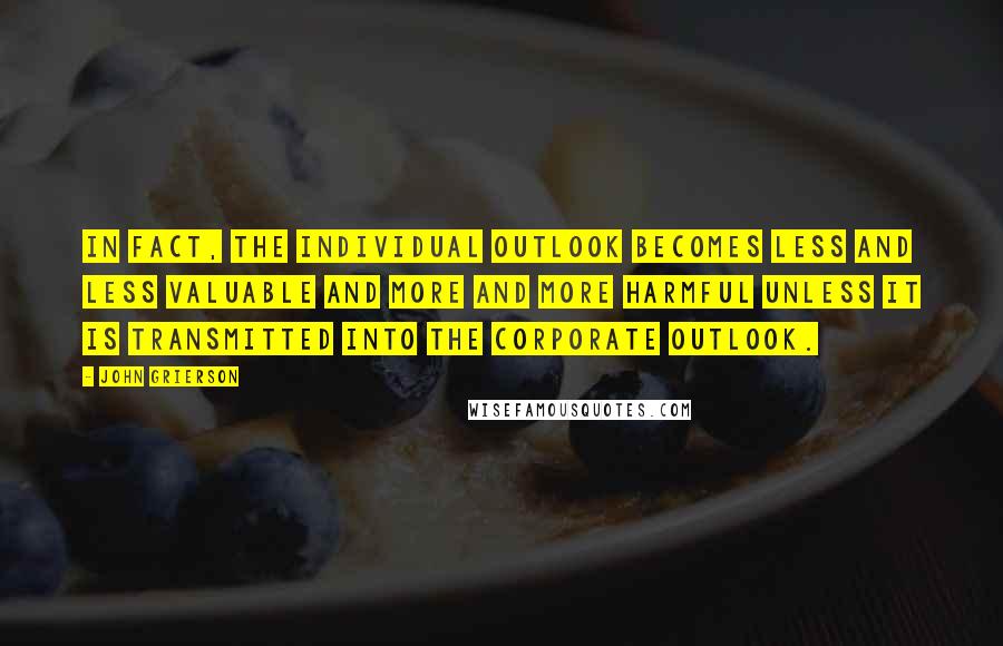 John Grierson Quotes: In fact, the individual outlook becomes less and less valuable and more and more harmful unless it is transmitted into the corporate outlook.