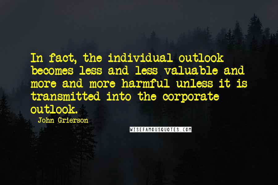 John Grierson Quotes: In fact, the individual outlook becomes less and less valuable and more and more harmful unless it is transmitted into the corporate outlook.