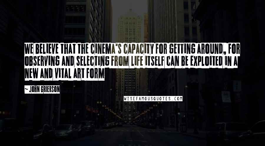 John Grierson Quotes: We believe that the cinema's capacity for getting around, for observing and selecting from life itself can be exploited in a new and vital art form