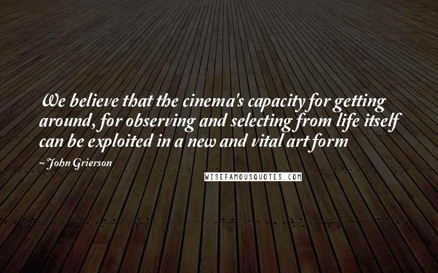 John Grierson Quotes: We believe that the cinema's capacity for getting around, for observing and selecting from life itself can be exploited in a new and vital art form