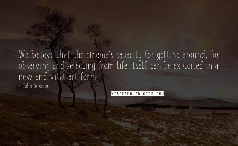 John Grierson Quotes: We believe that the cinema's capacity for getting around, for observing and selecting from life itself can be exploited in a new and vital art form