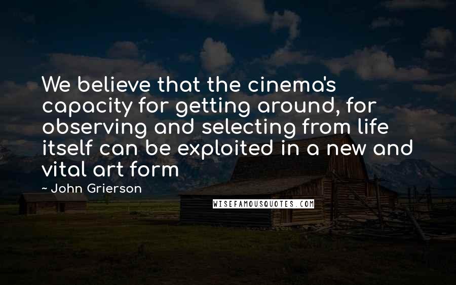 John Grierson Quotes: We believe that the cinema's capacity for getting around, for observing and selecting from life itself can be exploited in a new and vital art form