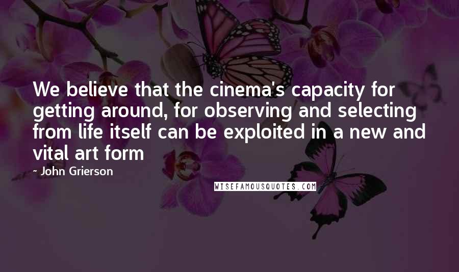 John Grierson Quotes: We believe that the cinema's capacity for getting around, for observing and selecting from life itself can be exploited in a new and vital art form