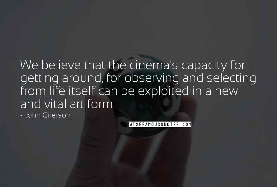 John Grierson Quotes: We believe that the cinema's capacity for getting around, for observing and selecting from life itself can be exploited in a new and vital art form