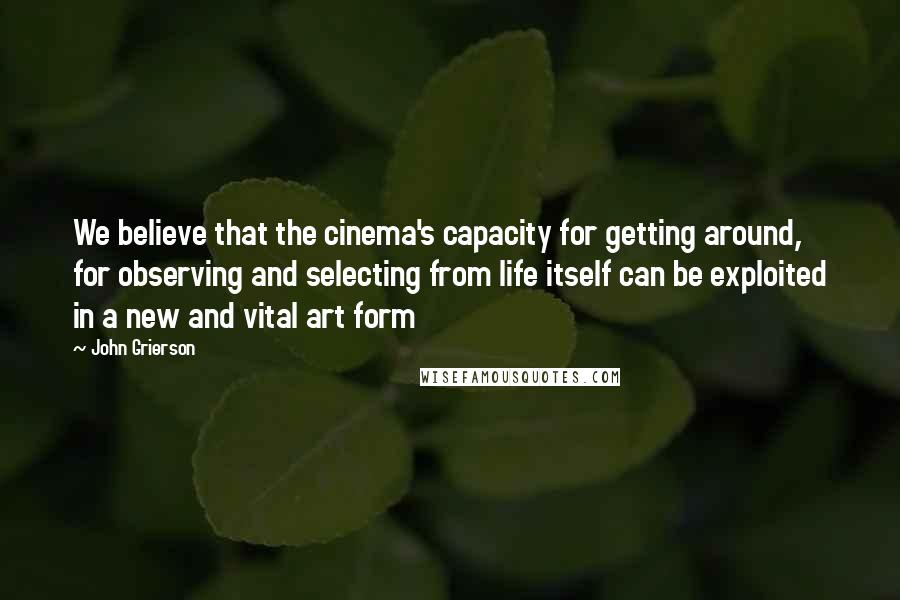 John Grierson Quotes: We believe that the cinema's capacity for getting around, for observing and selecting from life itself can be exploited in a new and vital art form