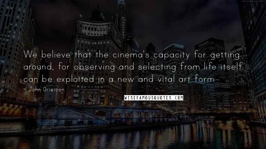 John Grierson Quotes: We believe that the cinema's capacity for getting around, for observing and selecting from life itself can be exploited in a new and vital art form