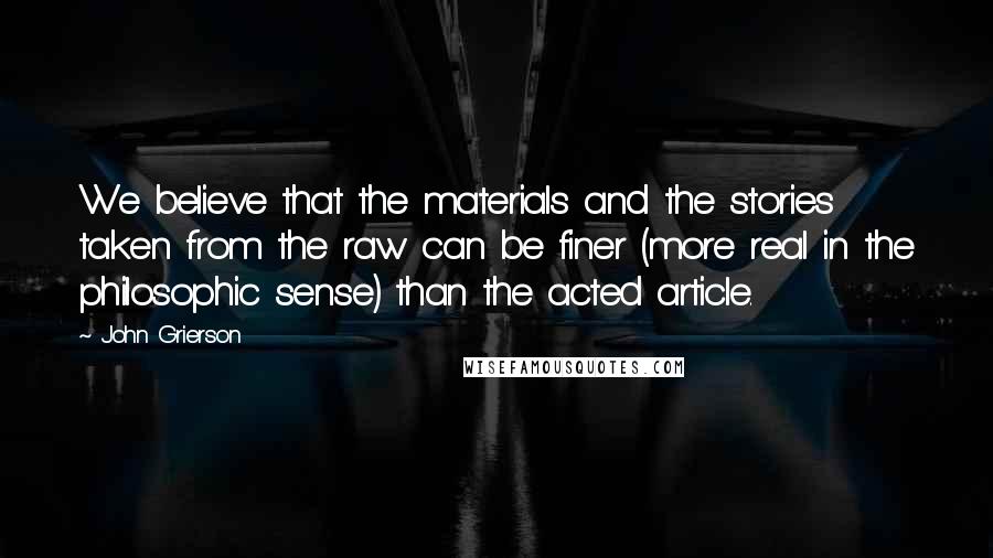 John Grierson Quotes: We believe that the materials and the stories taken from the raw can be finer (more real in the philosophic sense) than the acted article.