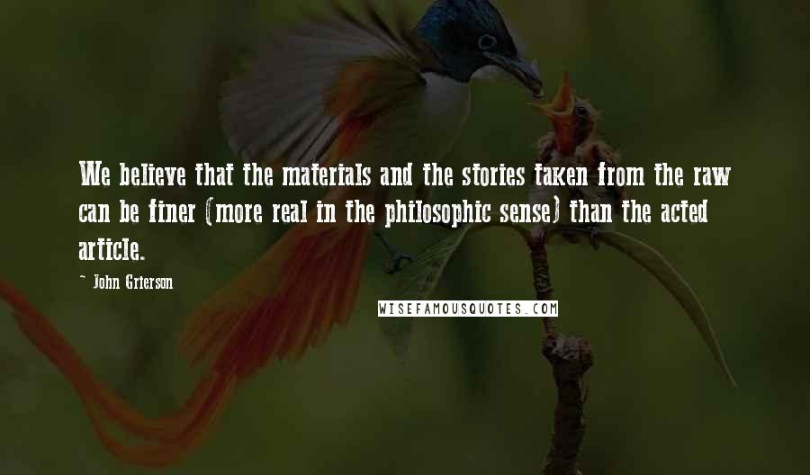 John Grierson Quotes: We believe that the materials and the stories taken from the raw can be finer (more real in the philosophic sense) than the acted article.