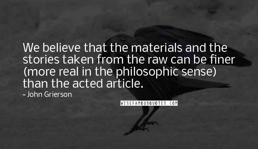 John Grierson Quotes: We believe that the materials and the stories taken from the raw can be finer (more real in the philosophic sense) than the acted article.