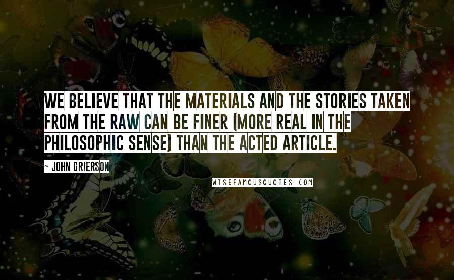 John Grierson Quotes: We believe that the materials and the stories taken from the raw can be finer (more real in the philosophic sense) than the acted article.