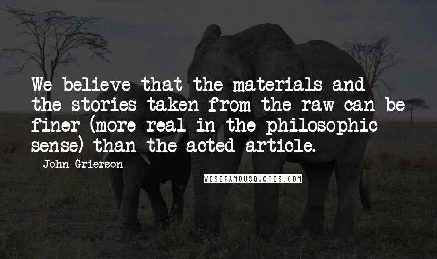 John Grierson Quotes: We believe that the materials and the stories taken from the raw can be finer (more real in the philosophic sense) than the acted article.