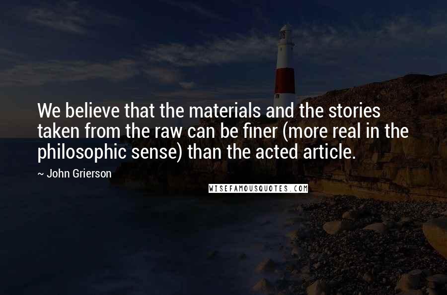 John Grierson Quotes: We believe that the materials and the stories taken from the raw can be finer (more real in the philosophic sense) than the acted article.