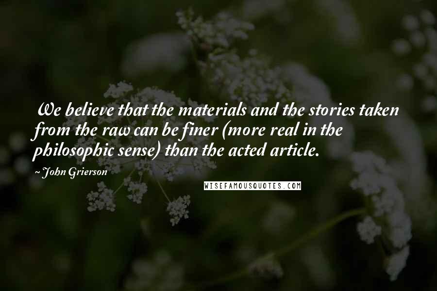 John Grierson Quotes: We believe that the materials and the stories taken from the raw can be finer (more real in the philosophic sense) than the acted article.