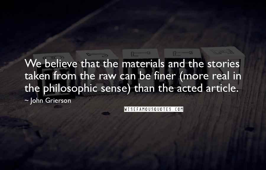 John Grierson Quotes: We believe that the materials and the stories taken from the raw can be finer (more real in the philosophic sense) than the acted article.